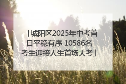 城阳区2025年中考首日平稳有序 10586名考生迎接人生首场大考