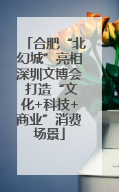 合肥“北幻城”亮相深圳文博会 打造“文化+科技+商业”消费场景
