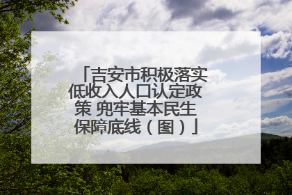 吉安市积极落实低收入人口认定政策 兜牢基本民生保障底线（图）