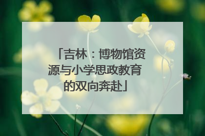 吉林：博物馆资源与小学思政教育的双向奔赴