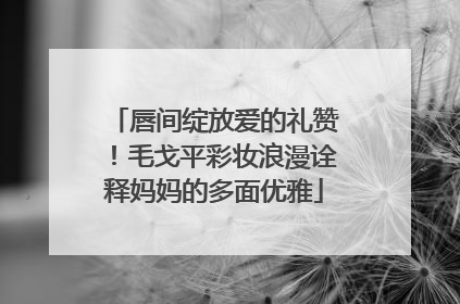 唇间绽放爱的礼赞！毛戈平彩妆浪漫诠释妈妈的多面优雅