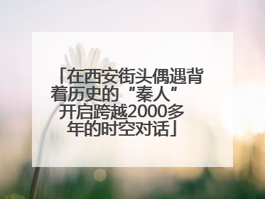 在西安街头偶遇背着历史的“秦人” 开启跨越2000多年的时空对话