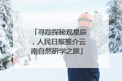 寻踪探秘观星辰，人民日报推介云南自然研学之旅