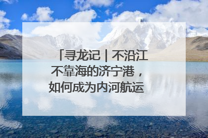 寻龙记｜不沿江不靠海的济宁港，如何成为内河航运的“绝对主力”