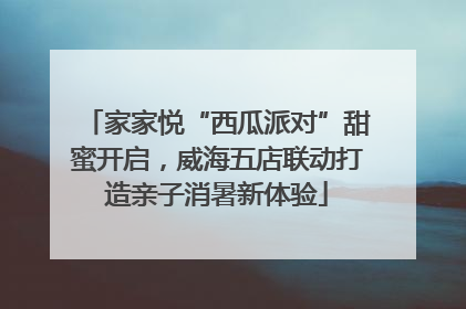 家家悦“西瓜派对”甜蜜开启，威海五店联动打造亲子消暑新体验