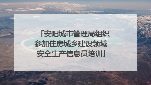 安阳城市管理局组织参加住房城乡建设领域安全生产信息员培训