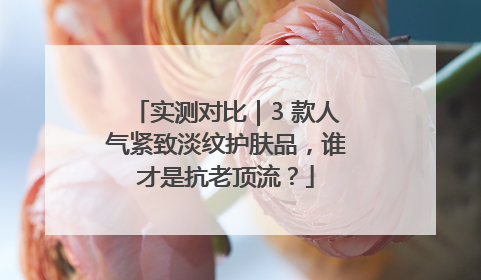 实测对比｜3 款人气紧致淡纹护肤品，谁才是抗老顶流？