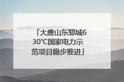大唐山东郓城630℃国家电力示范项目稳步推进