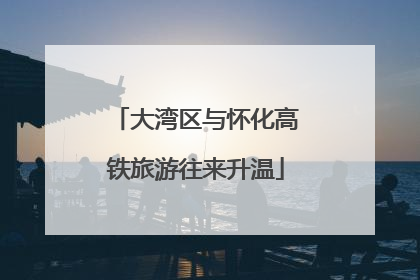 大湾区与怀化高铁旅游往来升温