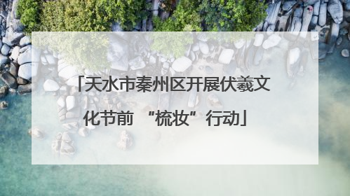 天水市秦州区开展伏羲文化节前 “梳妆”行动