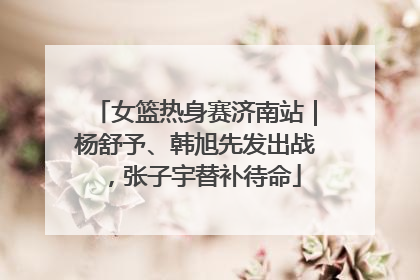 女篮热身赛济南站｜杨舒予、韩旭先发出战，张子宇替补待命