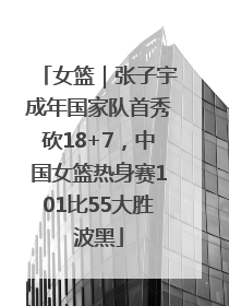 女篮｜张子宇成年国家队首秀砍18+7，中国女篮热身赛101比55大胜波黑