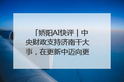 娇阳AI快评｜中央财政支持济南干大事，在更新中迈向更“新”的未来