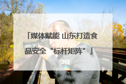 媒体赋能 山东打造食品安全“标杆矩阵”