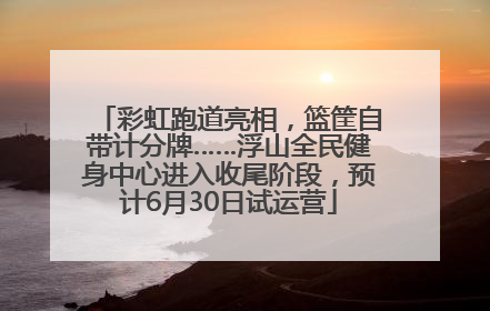 彩虹跑道亮相，篮筐自带计分牌……浮山全民健身中心进入收尾阶段，预计6月30日试运营