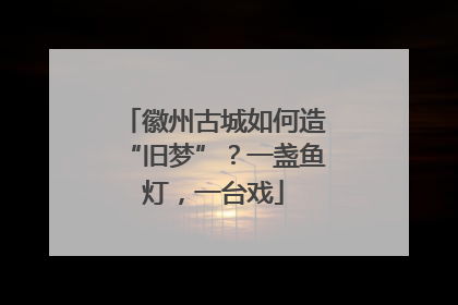 徽州古城如何造“旧梦”？一盏鱼灯，一台戏
