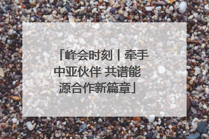 峰会时刻丨牵手中亚伙伴 共谱能源合作新篇章