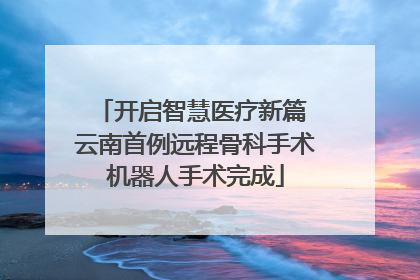 开启智慧医疗新篇 云南首例远程骨科手术机器人手术完成