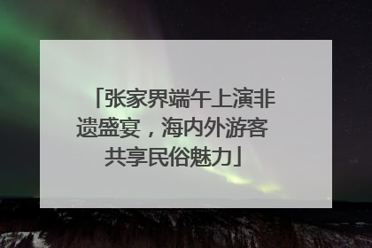 张家界端午上演非遗盛宴，海内外游客共享民俗魅力