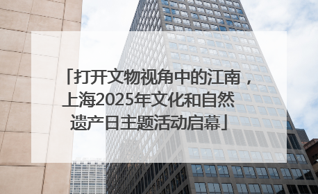 打开文物视角中的江南，上海2025年文化和自然遗产日主题活动启幕