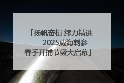 扬帆奋楫 缪力精进——2025威海刺参春季开捕节盛大启幕