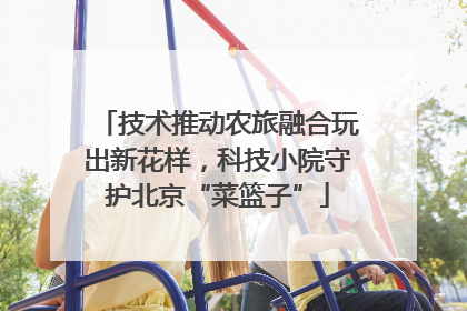 技术推动农旅融合玩出新花样，科技小院守护北京“菜篮子”