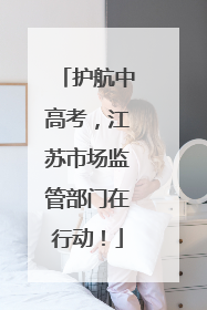 护航中高考，江苏市场监管部门在行动！
