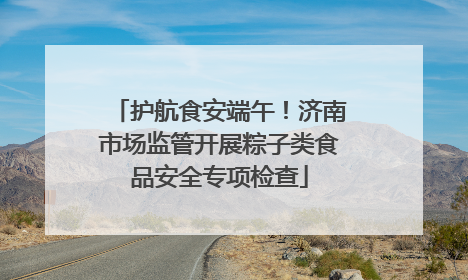 护航食安端午！济南市场监管开展粽子类食品安全专项检查