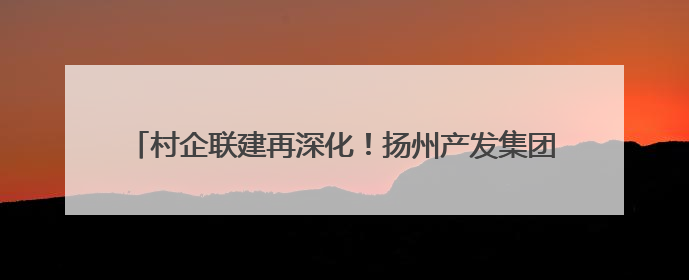 村企联建再深化！扬州产发集团与槐泗镇共绘乡村振兴新蓝图