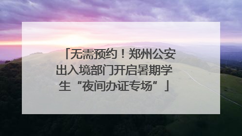 无需预约！郑州公安出入境部门开启暑期学生“夜间办证专场”