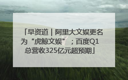 早资道｜阿里大文娱更名为“虎鲸文娱”；百度Q1总营收325亿元超预期