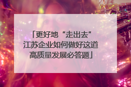更好地“走出去” 江苏企业如何做好这道高质量发展必答题