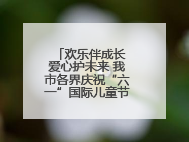 欢乐伴成长 爱心护未来 我市各界庆祝“六一”国际儿童节活动精彩纷呈