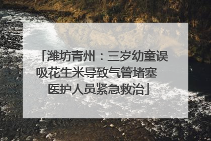 潍坊青州：三岁幼童误吸花生米导致气管堵塞 医护人员紧急救治