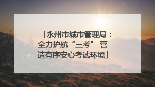 永州市城市管理局：全力护航“三考” 营造有序安心考试环境