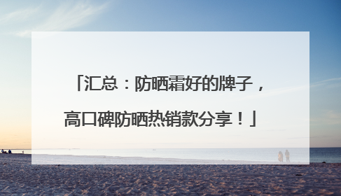 汇总：防晒霜好的牌子，高口碑防晒热销款分享！