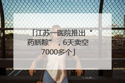 江苏一医院推出“药膳粽”，6天卖空7000多个