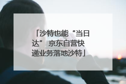 沙特也能“当日达” 京东自营快递业务落地沙特