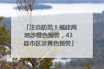 注意防范！福建两地涉橙色预警，43县市区涉黄色预警