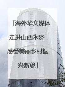 海外华文媒体走进山西永济 感受美丽乡村振兴新貌