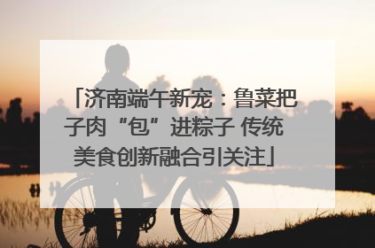 济南端午新宠：鲁菜把子肉“包”进粽子 传统美食创新融合引关注