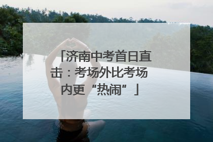 济南中考首日直击：考场外比考场内更“热闹”