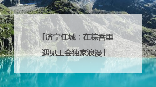 济宁任城：在粽香里遇见工会独家浪漫