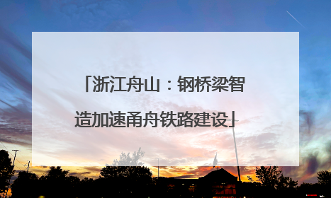 浙江舟山：钢桥梁智造加速甬舟铁路建设