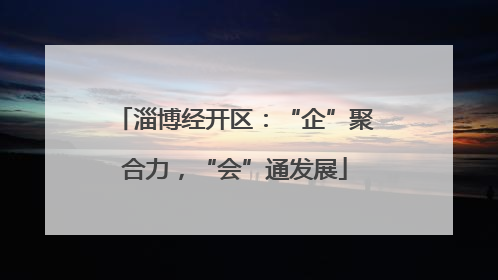 淄博经开区：“企”聚合力，“会”通发展