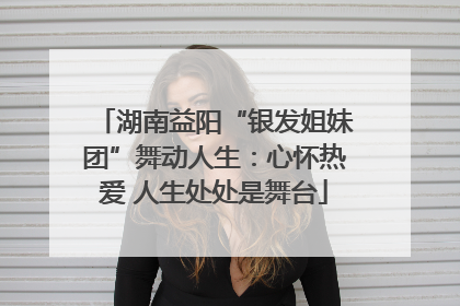 湖南益阳“银发姐妹团”舞动人生：心怀热爱 人生处处是舞台