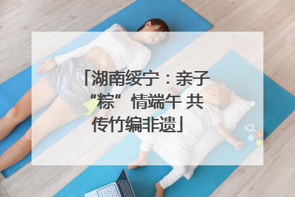 湖南绥宁：亲子“粽”情端午 共传竹编非遗