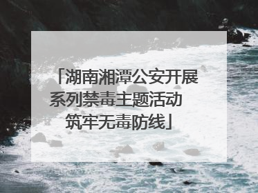 湖南湘潭公安开展系列禁毒主题活动 筑牢无毒防线