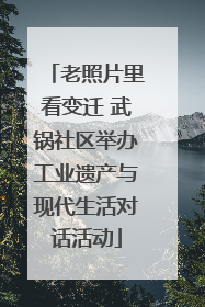 老照片里看变迁 武锅社区举办工业遗产与现代生活对话活动