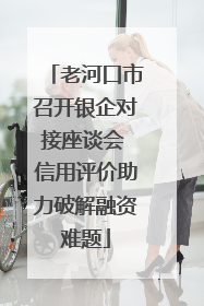 老河口市召开银企对接座谈会 信用评价助力破解融资难题